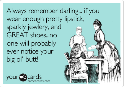 Always remember darling... if you wear enough pretty lipstick,
sparkly jewlery, and
GREAT shoes...no
one will probably
ever notice your 
big ol' butt!