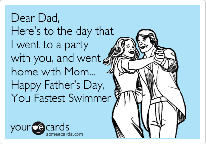 Dear Dad,
Here's to the day that
I went to a party
with you, and went
home with Mom...
Happy Father's Day,
You Fastest Swimmer
