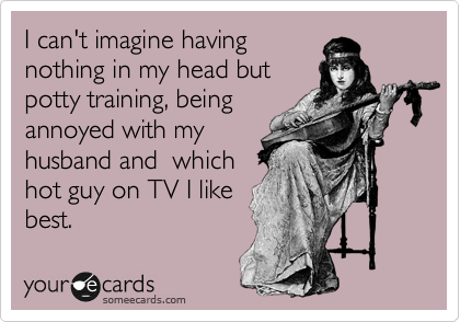 I can't imagine having
nothing in my head but
potty training, being
annoyed with my
husband and  which
hot guy on TV I like
best. 