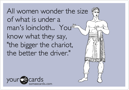 All women wonder the size
of what is under a
man's loincloth...  You
know what they say,
"the bigger the chariot,
the better the driver."