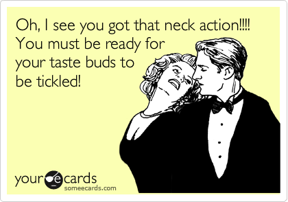 Oh, I see you got that neck action!!!! You must be ready for
your taste buds to
be tickled!
