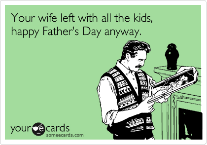 Your wife left with all the kids, happy Father's Day anyway.