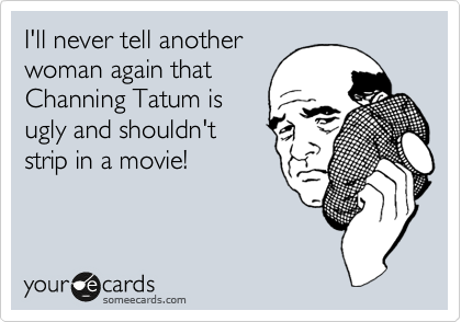 I'll never tell another
woman again that
Channing Tatum is
ugly and shouldn't
strip in a movie!