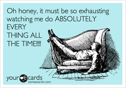Oh honey, it must be so exhausting watching me do ABSOLUTELY
EVERY
THING ALL
THE TIME!!!!
