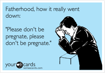 Fatherhood, how it really went down:

"Please don't be
pregnate, please
don't be pregnate."
