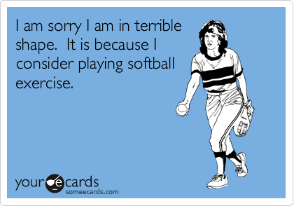 I am sorry I am in terrible
shape.  It is because I
consider playing softball
exercise.