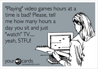 "Playing" video games hours at a time is bad? Please, tell
me how many hours a
day you sit and just
"watch" TV.....
yeah, STFU!