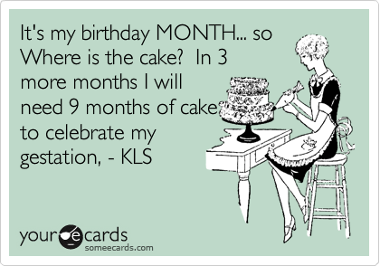 It's my birthday MONTH... so
Where is the cake?  In 3
more months I will
need 9 months of cake
to celebrate my
gestation, - KLS