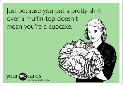 Just because you put a pretty shirt over a muffin-top doesn't
mean you're a cupcake. 