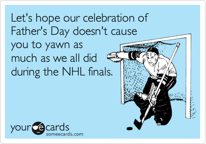 Let's hope our celebration of Father's Day doesn't cause
you to yawn as
much as we all did
during the NHL finals.