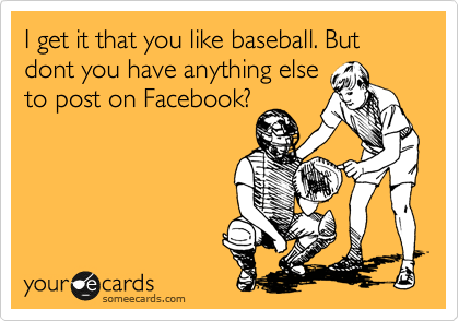 I get it that you like baseball. But  dont you have anything else
to post on Facebook?