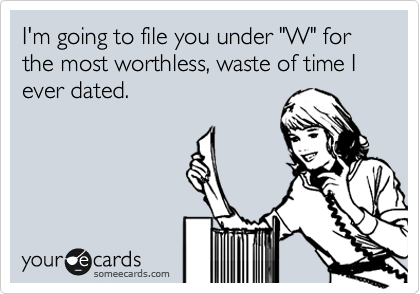 I'm going to file you under "W" for the most worthless, waste of time I ever dated.