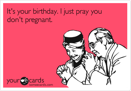 It's your birthday. I just pray you don't pregnant.
