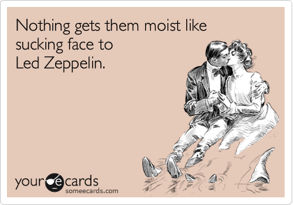 Nothing gets them moist like sucking face to
Led Zeppelin.