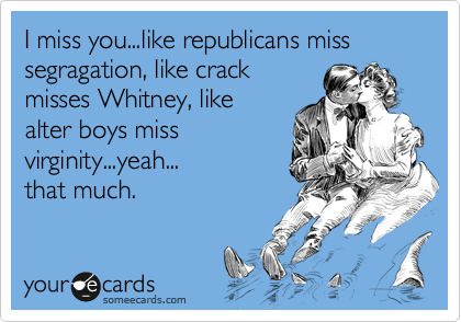 I miss you...like republicans miss
segragation, like crack
misses Whitney, like 
alter boys miss
virginity...yeah...
that much.