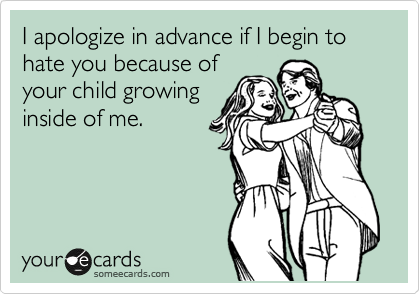 I apologize in advance if I begin to hate you because of
your child growing
inside of me.