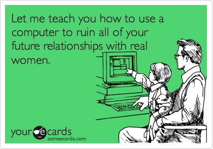 Let me teach you how to use a computer to ruin all of your
future relationships with real
women.
