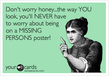 Don't worry honey...the way YOU look, you'll NEVER have
to worry about being
on a MISSING
PERSONS poster!