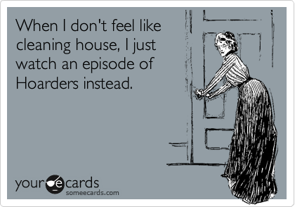 When I don't feel like
cleaning house, I just
watch an episode of
Hoarders instead.