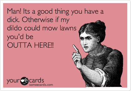 Man! Its a good thing you have a dick. Otherwise if my
dildo could mow lawns
you'd be 
OUTTA HERE!!