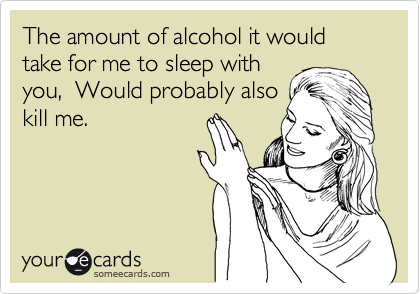 The amount of alcohol it would take for me to sleep with
you,  Would probably also
kill me.