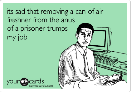 its sad that removing a can of air freshner from the anus
of a prisoner trumps
my job