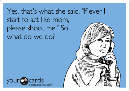 Yes, that's what she said, "If ever I start to act like mom,
please shoot me." So
what do we do?