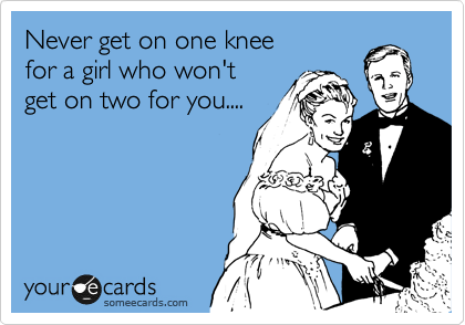 Never get on one knee
for a girl who won't
get on two for you....