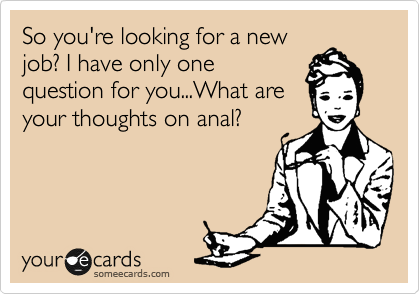 So you're looking for a new
job? I have only one
question for you...What are
your thoughts on anal?