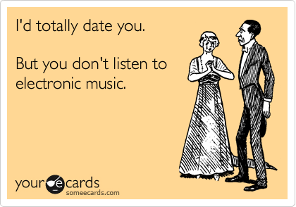 I'd totally date you.
But you don't listen to
electronic music.