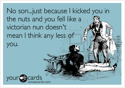 No son...just because I kicked you in the nuts and you fell like a
victorian nun doesn't
mean I think any less of
you.