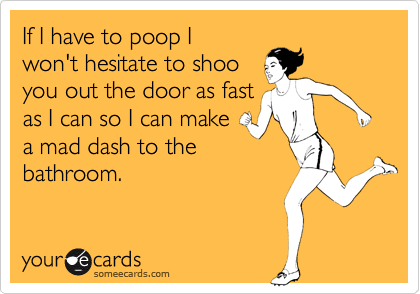 If I have to poop I
won't hesitate to shoo
you out the door as fast
as I can so I can make
a mad dash to the
bathroom.