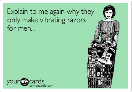Explain to me again why they
only make vibrating razors 
for men...