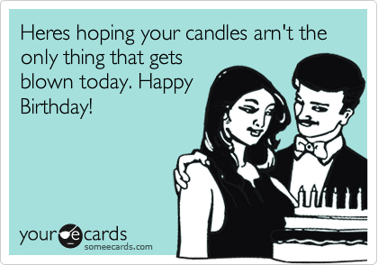 Heres hoping your candles arn't the only thing that gets
blown today. Happy
Birthday!
