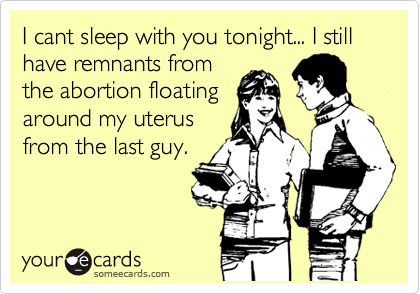 I cant sleep with you tonight... I still have remnants from
the abortion floating
around my uterus
from the last guy.