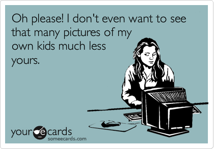 Oh please! I don't even want to see that many pictures of my
own kids much less
yours. 