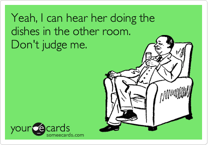 Yeah, I can hear her doing the dishes in the other room.
Don't judge me.