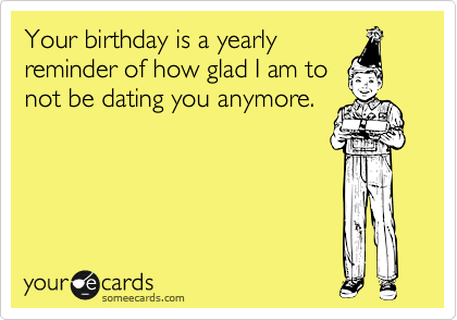 Your birthday is a yearly
reminder of how glad I am to
not be dating you anymore.