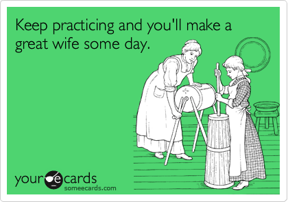Keep practicing and you'll make a great wife some day.