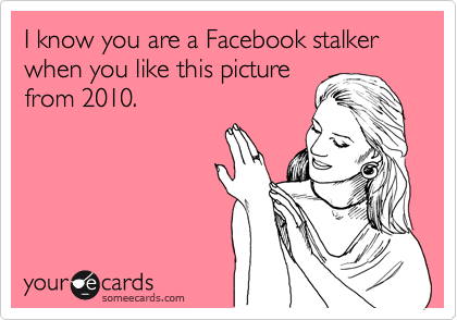 I know you are a Facebook stalker
when you like this picture
from 2010.