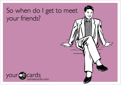 So when do I get to meet
your friends?