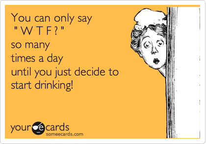 You can only say
 " W T F ? "
so many
times a day
until you just decide to
start drinking!