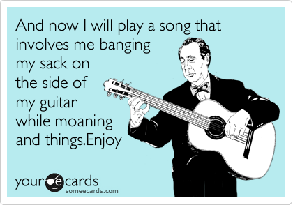 And now I will play a song that involves me banging 
my sack on 
the side of 
my guitar
while moaning 
and things.Enjoy 