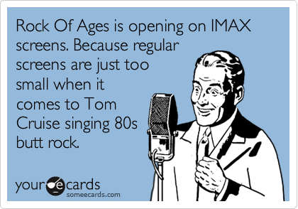 Rock Of Ages is opening on IMAX screens. Because regular
screens are just too
small when it
comes to Tom
Cruise singing 80s
butt rock.