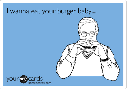 I wanna eat your burger baby....
