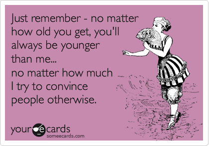Just remember - no matter
how old you get, you'll
always be younger
than me... 
no matter how much 
I try to convince 
people otherwise.