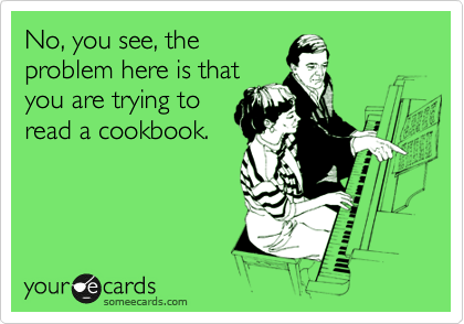 No, you see, the
problem here is that
you are trying to
read a cookbook. 

