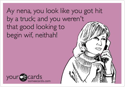 Ay nena, you look like you got hit by a truck; and you weren't
that good looking to 
begin wif, neithah! 