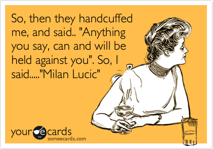 So, then they handcuffed
me, and said.. "Anything
you say, can and will be
held against you". So, I
said....."Milan Lucic"