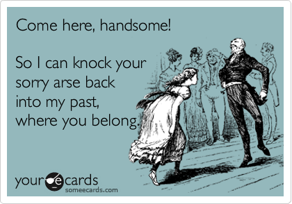 Come here, handsome!

So I can knock your
sorry arse back
into my past,
where you belong.